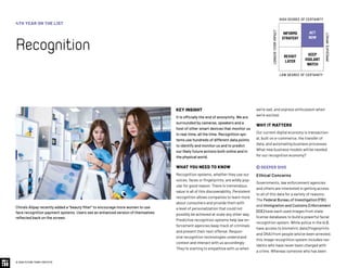 KEY INSIGHT
It is officially the end of anonymity. We are
surrounded by cameras, speakers and a
host of other smart devices that monitor us
in real-time, all the time. Recognition sys-
tems use hundreds of different data points
to identify and monitor us and to predict
our likely future actions both online and in
the physical world.
WHAT YOU NEED TO KNOW
Recognition systems, whether they use our
voices, faces or fingerprints, are wildly pop-
ular for good reason. There is tremendous
value in all of this discoverability. Persistent
recognition allows companies to learn more
about consumers and provide them with
a level of personalization that could not
possibly be achieved at scale any other way.
Predictive recognition systems help law en-
forcement agencies keep track of criminals
and prevent their next offense. Respon-
sive recognition technologies understand
context and interact with us accordingly:
They’re starting to empathize with us when
we’re sad, and express enthusiasm when
we’re excited.
WHY IT MATTERS
Our current digital economy is transaction-
al, built on e-commerce, the transfer of
data, and automating business processes.
What new business models will be needed
for our recognition economy?
 DEEPER DIVE
Ethical Concerns
Governments, law enforcement agencies
and others are interested in getting access
to all of this data for a variety of reasons.
The Federal Bureau of Investigation (FBI)
and Immigration and Customs Enforcement
(ICE) have each used images from state
license databases to build a powerful facial
recognition system. While police in the U.S.
have access to biometric data (fingerprints
and DNA) from people who’ve been arrested,
this image recognition system includes res-
idents who have never been charged with
a crime. Whereas someone who has been
China’s Alipay recently added a “beauty filter” to encourage more women to use
face recognition payment systems. Users see an enhanced version of themselves
reflected back on the screen.
4TH YEAR ON THE LIST
Recognition
© 2020 FUTURE TODAY INSTITUTE
INFORMS
STRATEGY
REVISIT
LATER
ACT
NOW
KEEP
VIGILANT
WATCH
HIGH DEGREE OF CERTAINTY
LOW DEGREE OF CERTAINTY
IMMEDIATEIMPACT
LONGER-TERMIMPACT
 