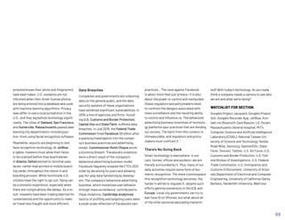 Data Breaches
Companies and governments are collecting
data on the general public, and the data
security systems of these organizations
have exhibited significant vulnerabilities. In
2019, a line of agencies and firms, includ-
ing U.S. Customs and Border Protection,
Capital One and State Farm, suffered data
breaches. In July 2019, the Federal Trade
Commission fined Facebook $5 billion after
a yearlong investigation into the compa-
ny’s business practices and advertising
model. Commissioner Rohit Chopra wrote
a stunning dissent: “Facebook’s violations
were a direct result of the company’s
behavioral advertising business model.
Facebook flagrantly violated the FTC’s 2012
order by deceiving its users and allowing
pay-for-play data harvesting by develop-
ers. The company’s behavioral advertising
business, which monetizes user behavior
through mass surveillance, contributed to
these violations. Cambridge Analytica’s
tactics of profiling and targeting users were
a small-scale reflection of Facebook’s own
arrested knows their photo and fingerprints
have been taken, U.S. residents are not
informed when their driver license photos
are being entered into a database and used
with machine learning algorithms. Privacy
laws differ in every local jurisdiction in the
U.S., and they lag behind technology signifi-
cantly. The cities of Oakland, San Francisco,
and Somerville, Massachusetts passed laws
banning city departments—including po-
lice—from using facial recognition software.
Meanwhile, airports are beginning to test
face recognition technology. At JetBlue
e-gates, travelers must allow their faces
to be scanned before they board planes.
In Atlanta, Delta’s biometric terminal uses
faces—rather than printed or mobile board-
ing cards—throughout the check-in and
boarding process. While technically U.S.
citizens have the right to opt out, flying can
be a stressful experience, especially when
there are complications like delays. As a re-
sult, travelers have been trading liberties for
conveniences and the opportunity to make
air travel less fraught and more efficient.
practices… The case against Facebook
is about more than just privacy—it is also
about the power to control and manipulate.
Global regulators and policymakers need
to confront the dangers associated with
mass surveillance and the resulting ability
to control and influence us. The behavioral
advertising business incentives of technolo-
gy platforms spur practices that are dividing
our society. The harm from this conduct is
immeasurable, and regulators and policy-
makers must confront it.”
There’s No Going Back
Smart technology is everywhere: in our
cars, homes, offices and pockets—we are
literally surrounded by it. Plus, many of our
daily activities require some form of bio-
metric recognition. The more commonplace
this recognition technology becomes, the
harder it will be to regulate it, despite such
efforts gaining momentum in the U.S. and
Europe. Local city governments can try to
ban Face ID on iPhones, but what about all
of the other personal data being transmit-
ted? With today’s technology, do you really
think a company needs a camera to see who
we are and what we’re doing?
WATCHLIST FOR SECTION
Google’s Project Jacquard, Google’s Project
Soli, Google’s Recorder App, JetBlue, Kon-
takt.io’s Bluetooth Card Beacon, LG, Osram,
Massachusetts General Hospital, MIT’s
Computer Science and Artificial Intelligence
Laboratory (CSAIL), National Taiwan Uni-
versity of Science and Technology, Nvidia,
Road Wise, Samsung, SpotterEDU, State
Farm, Tencent, Twitter, U.S. Air Force, U.S.
Customs and Border Protection, U.S. Fed-
eral Bureau of Investigations, U.S. Federal
Trade Commission, U.S. Immigration and
Customs Enforcement, University of Arizo-
na’s Department of Electrical and Computer
Engineering, University of California-Santa
Barbara, Vanderbilt University, Waitrose.
69
 