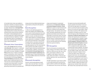 of recorded voices, have now enabled re-
searchers to identify us simply by listening
to the micro-signatures produced when
we speak. Researchers at Carnegie Mellon
University discovered a generative tech-
nique allowing them to build a 3D version of
someone’s face using only their voiceprint.
This system is being deployed by law en-
forcement agencies to identify prank callers
in a practice known as “swatting,” in which
they make false claims to local agencies,
which then unwittingly deploy emergency
crew to false emergencies.
Automatic Voice Transcription
Late in 2019, Google debuted a new app
called Recorder, which uses A.I. to automat-
ically recognize and transcribe voices with
near-perfect accuracy. Available on Google’s
Pixel 4 phones only, it is able to recognize
specific conversations, which means that
crosstalk and background noise won’t affect
the transcription technology. Amazon’s
Transcribe Medical automatically converts
speech used in medical settings into text.
There are lots of practical applications for
automatic voice transcription: recording
meeting minutes, taking lecture notes,
generating transcriptions for podcasts and
shows and serving medical and pharmaco-
logical teams as they work with patients.
Bone Recognition
In 2018, the U.S. Air Force applied for a
patent that explains how wideband radar
can be used to identify people by their bone
structure. A transmitting antenna sends a
signal to a human, and that person’s bio-
metric radar signature is compared against
known signatures in a database. For people
with screws and metal bars in their bodies,
this gives others a new way to identify you
in a crowd: Your metal may be invisible to
everyday people but turn into clear beacons
when scanned. Since 2018, a number of
research papers have been published about
the technology. In addition, scientists at
the University of Arizona’s Department of
Electrical and Computer Engineering have
developed a way of measuring skeletal pos-
ture using mmWave radar and convolutional
neural networks.
Bioacoustic Recognition
Sound is continuously passing through
space, even if we can’t hear it. As sound
waves pass through physical objects, a
unique sound signature is generated.
Researchers at the Electronics Telecom-
munications Research Institute in South
Korea built a system to map the bioacoustic
signatures created as sound waves pass
through humans. The machine uses a trans-
ducer that gently vibrates (and, as a result,
generate sound waves even if they’re not
detectable to human ears). After the sound
waves pass through a person’s skin, bones
and soft tissues, a unique bioacoustic sig-
nature is created. Using these signatures,
they can now discreetly and non-invasively
determine a person’s identity.
WiFi Recognition
We are continuously surrounded by radio
waves, thanks to the millions of WiFi routers
around us. While you can’t see, hear or feel
them, you’re living in a field of 2.4- and
5-gigahertz radio signals. Anytime you
move—take a sip of water, or look out your
window, wash your hair—you are distorting
the waves.
The WiFi transmitter in your home or office
is continually sending and receiving infor-
mation, which it converts into radio waves.
The signals aren’t very strong, only filling up
the space around you (and possibly spill-
ing just outside to the street). It turns out
that, with the right device, it’s possible to
watch us moving through the signals as they
bounce off us and onto other objects. What
this means in practice: WiFi signals can be
harnessed to recognize us and our move-
ments through our walls. Researchers at the
University of California-Santa Barbara used
ambient wifi signals and a smartphone to
look for revealing pattern changes in signal
strength. MIT’s Computer Science and Ar-
tificial Intelligence Laboratory (CSAIL) and
Massachusetts General Hospital developed
a device that uses an advanced A.I. algo-
rithm to analyze the radio signals around
someone when they’re sleeping. The system
then translates all of their body movements
into the stages of sleep: light, deep or REM
(rapid eye movement). Imagine a future
in which your WiFi router collects your
physical movements, then calculates your
health metrics, and automatically adjusts
the devices and appliances in your house to
help you live a better life—if you’re snoring,
for example, your pillow could automatically
inflate or deflate to adjust the angle of your
head and neck. Another CSAIL team built a
WiFi device that could read human emotion
71
 