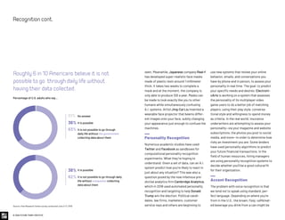 use new systems that review your online
behavior, emails, and conversations you
have by phone and in person, to assess your
personality in real time. The goal: to predict
your specific needs and desires. Electroni-
cArts is working on a system that assesses
the personality of its multiplayer video
game users to do a better job of matching
players, using their play style, conversa-
tional style and willingness to spend money
as criteria. In the real world, insurance
underwriters are attempting to assess your
personality—via your magazine and website
subscriptions, the photos you post to social
media, and more—in order to determine how
risky an investment you are. Some lenders
have used personality algorithms to predict
your future financial transactions. In the
field of human resources, hiring managers
are using personality recognition systems to
decide whether you’ll be a good cultural fit
for their organization.
Accent Recognition
The problem with voice recognition is that
we tend not to speak using standard, per-
fect language. Depending on where you’re
from in the U.S., the brown, fizzy, caffeinat-
ed beverage you drink from a can might be
seen. Meanwhile, Japanese company Real-f
has developed super-realistic face masks
made of plastic resin around 1 millimeter
thick. It takes two weeks to complete a
mask and at the moment, the company is
only able to produce 100 a year. Masks can
be made to look exactly like you to other
humans while simultaneously confusing
A.I. systems. Artist Jing-Cai Liu invented a
wearable face projector that beams differ-
ent images onto your face, subtly changing
your appearance just enough to confuse the
machines.
Personality Recognition
Numerous academic studies have used
Twitter and Facebook as sandboxes for
computational personality recognition
experiments. What they’re hoping to
understand: Given a set of data, can an A.I.
system predict how you’re likely to react in
just about any situation? This was also a
question posed by the now infamous pre-
dictive analytics firm Cambridge Analytica,
which in 2018 used automated personality
recognition and targeting to help Donald
Trump win the election. Political candi-
dates, law firms, marketers, customer
service reps and others are beginning to
© 2020 FUTURE TODAY INSTITUTE
Recognitioncont.
Roughly6in10Americansbelieveitisnot
possibletogo throughdailylifewithout
havingtheirdatacollected.
Percentage of U.S. adults who say...
Source: Pew Research Center survey conducted June 3-17, 2019
It is possible
It is not possible to go through daily
life without companies collecting
data about them
38%
62%
It is possible
It is not possible to go through
daily life without the government
collecting data about them
No answer01%
36%
63%
 