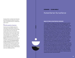the day and then correlates that information
with other data points drawn from email in
order to find opportunities for collaboration
within teams.
Food Recognition Systems
Several years ago, Amazon updated its
mobile app to allow people to shop for re-
al-world objects by scanning their barcodes.
Its latest iteration lets users take and
upload a photo. Now you only need to wave
your smartphone near a given object to get
more information on it, or have the option
to directly add it to your shopping cart. For
example, German lighting manufacturer
Osram built a tiny chip that can scan a bar of
chocolate to determine how much cacao it
contains. At the 2020 Consumer Electron-
ics Show, Samsung and LG both unveiled
refrigerators with recognition systems that
can recognize food. The refrigerators will
scan what’s inside, let you know what you’re
out of, and suggest recipes to make the best
use of your available groceries.
SCENARIO • ELENA GIRALT
Humanitarian Surveillance
NEAR-FUTURE CATASTROPHIC SCENARIO
The year is 2023, multiple hurricanes have devastated coastline
communities in the southeastern part of the United States. As
part of emergency response and recovery efforts, FEMA is giving
every affected citizen $500 and a box of foodstuffs and basic
necessities. These resources will be distributed at massive Ama-
zon fulfillment centers because those facilities have the physical
space and technological infrastructure to support the facial-rec-
ognition verification process. Citizens line up, scan their faces
and present government documents to collect their emergency
packages. To get an additional $25 in aid, individuals have the
option to give Amazon full rights to use their faceprints in future
research and analytics projects. For a 10% discount on their next
order, individuals can opt to credit the money directly to their
Amazon account. The average processing time for an individual
to pass the verification process and receive aid is 90 minutes.
Citizens are welcome to opt-out of the Face-AID program. Should
they opt-out, the average time to receive aid is 90 days. This is the
first time FEMA has deployed this technology in the United States,
however these Face-AID systems are standard for USAID opera-
tions around the world in places such as Syria, Haiti, Venezuela
and Iran. This Faceprint database, similar to fingerprint databas-
es, is shared with law enforcement agencies to improve security
systems and counter-terrorism efforts.
77
 