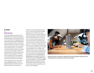 Augmented reality can be used to create shared, interactive digital renderings with cre-
ative applications in real estate, architecture, and design.
calibrated to the unique shape and move-
ment of a user’s eye. Eye tracking enables
applications to track where the user is
looking in real time. For example, following
a user’s gaze helps the system understand
intent. Combined with a voice command,
a user can look at a desk and say “put this
here” without having to specifically name
or describe the desk. There are implicit use
cases, too: If someone is reading a screen
with a lot of text, the page can automatically
scroll to keep pace with her eyes. As mixed
reality developers aim to reproduce the
nuances of human vision, including depth-
of-field, this eye-tracking technology could
also prove quite useful in establishing the
user’s point of focus. The Food and Drug
Administration has approved multiple sur-
gical planning apps for Microsoft’s Hololens
mixed reality headset. Florida-based Magic
Leap is expanding its developer program
for the Magic Leap One MR headset, which
will mean new consumer applications and
games in the coming year.
 TRENDS
Mixed Reality
Mixed reality (MR), also referred to as ex-
tended reality (XR), combines the physical
and digital realms and encompasses a num-
ber of technologies—including augmented
reality (AR), virtual reality (VR), 360-degree
video, and holograms. Each of these tech-
nologies requires an interface of some kind:
touch or gesture-based, voice-controlled,
an eye tracking system, or a combination
of various bio-inputs. Nearly every industry
can use these technologies, whether it’s
teaching anatomy to medical students and
training remote employees in technical
skills, to experiencing virtual prototypes
of cars and attending virtual concerts of
artists (Tupac, Elvis) who are long dead.
A prominent device in the mixed reality
space, Microsoft’s Hololens 2 relies on
eyelined-based user interactions. At the
beginning of each use, the headset is
81
 