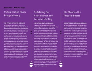 © 2020 FUTURE TODAY INSTITUTE
SCENARIOS • MARC PALATUCCI
Virtual Human Touch
Brings Intimacy
MID-FUTURE OPTIMISTIC SCENARIO
As digital interfaces become less indistin-
guishable from the real world—with audiovisual
elements indistinguishable from their real-world
counterparts—developers focus their efforts on
a new sensorial challenge: recreating our sense
of touch. With a combination of haptic tech-
nology and soft robotics, technology convinc-
ingly emulates the mutual sensations of touch
between humans. It provides simple but signif-
icant interactions, whether it’s handshakes or
hugs that are given—and felt—between multiple
remote parties through mixed reality interfaces.
This remote physical interaction serves as a
welcome antidote to the isolating and intangible
aspects of the early internet, and it marks a new
era of more realistic digitally-generated envi-
ronments. Starting with applications in physical
therapy, medical diagnostics, enhanced tele-
commuting and social companionship, the tech-
nology represents a monumental step toward
merging our physical and digital realities.
Redefining Our
Relationships and
Personal Identity
MID-FUTURE NEUTRAL SCENARIO
The distinction between online and offline
relationships blurs as more people adopt online
personas that correspond to their real-life
selves. Eventually, people experiment more
freely with various identities, creating expo-
nentially more connections between a person’s
manifestations, whether it’s physical, digital or
a combination of both. Complex social spheres
take on even more dimensions with advanced
mixed reality and holograms, as well as the rise
of synthetic media. We begin, en masse, to view
the world around us primarily through a digital
medium and see the dawn of a limitless frag-
mentation of identity. A person can now feasi-
bly choose a new persona every morning, use
an algorithm to generate an entirely artificial
character to socialize digitally on their behalf.
They can alter their image while maintaining
their personality and behaviors, or vice versa.
And, presented through near-flawlessly lifelike
digital interfaces, every one of these identities
could be experienced as genuinely real. This
makes us view identity as a far more pliable and
transient construct than in past generations,
and it redefines what an authentic and mean-
ingful relationship means.
We Abandon Our
Physical Bodies
MID-FUTURE CATASTROPHIC SCENARIO
We spend years bracing for the mental health
impact of digital and internet addictions but
failed to fully see the danger they posed to our
physical health. Virtual interfaces and content
grow more and more powerfully habit-forming.
They become the primary medium for daily life,
whether it’s work, communication or entertain-
ment. We spend more time in the 3-D virtual
world, neglecting fitness, diet and sleep. Mixed
reality attempts to recreate some of these
activities on a superficial level—immersive VR
experiences that give you the bodily reactions
of rest or exercise, for example—but it’s a false
substitute. Our bodies get weaker without the
real thing. Cases of severe exhaustion, mal-
nourishment, weakened immune systems, and
premature death climb dramatically. Society
hits a crisis point, because our digitally-induced
disregard for our physical bodies poses an exis-
tential risk for the human species.
 