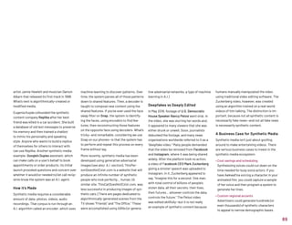 machine learning to discover patterns. Over
time, the system parses all of those patterns
down to shared features. Then, a decoder is
taught to compose new content using the
shared features. If you’ve ever used the face
swap filter on Snap, the system is identify-
ing the faces, using encoders to find fea-
tures, then reconstructing those features
on the opposite face using decoders. What’s
tricky—and remarkable, considering we use
Snap on our phones—is that the system has
to perform and repeat this process on every
frame without lag.
More recently, synthetic media has been
developed using generative adversarial
images (see also: A.I. section). ThisPer-
sonDoesNotExist.com is a website that will
produce an infinite number of synthetic
people who look perfectly… human. (A
similar site, ThisCatDoesNotExist.com, was
less successful in producing images of syn-
thetic cats.) There are pages dedicated to
algorithmically-generated scenes from the
TV shows “Friends” and “The Office.” These
were accomplished using GANs (or genera-
artist Jamie Hewlett and musician Damon
Albarn that released its first track in 1998.
What’s next is algorithmically-created or
modified media.
Eugenia Kuyda cofounded the synthetic
content company Replika after her best
friend was killed in a car accident. She built
a database of old text messages to preserve
his memory and then trained a chatbot
to mimic his personality and speaking
style. Anyone who wants to build a replica
of themselves for others to interact with
can use Replika. Another synthetic media
example: Google’s Duplex assistant, which
can make calls on a user’s behalf to book
appointments or order products. Its initial
launch provoked questions and concern over
whether it would (or needed to) let call recip-
ients know the system was an A.I. agent.
How it’s Made
Synthetic media requires a considerable
amount of data: photos, videos, audio
recordings. That corpus is run through an
A.I. algorithm called an encoder, which uses
tive adversarial networks, a type of machine
learning in A.I.)
Deepfakes vs Deeply Edited
In May 2019, footage of U.S. Democratic
House Speaker Nancy Pelosi went viral. In
the video, she was slurring her words and,
it appeared to many viewers that she was
either drunk or unwell. Soon, journalists
debunked the footage, and many news
organizations worldwide referred to it as a
“deepfake video.” Many people demanded
that the video be removed from Facebook
and Instagram, where it was being shared
widely. After the platform took no action,
a video of Facebook CEO Mark Zuckerberg
giving a sinister speech was uploaded to
Instagram. In it, Zuckerberg appeared to
say, Imagine this for a second: One man,
with total control of billions of people's
stolen data, all their secrets, their lives,
their futures… whoever controls the data,
controls the future. The Pelosi video
was edited skillfully—but it is not really
an example of synthetic content because
humans manually manipulated the video
using traditional video editing software. The
Zuckerberg video, however, was created
using an algorithm trained on a real-world
videos of him talking. The distinction is im-
portant, because not all synthetic content is
necessarily fake news—and not all fake news
is necessarily synthetic content.
A Business Case for Synthetic Media
Synthetic media isn’t just about goofing
around to make entertaining videos. There
are serious business cases to invest in the
synthetic media ecosystem:
• Cost savings and scheduling
Synthesizing voices could cut down on the
time needed for busy voice actors. If you
have Awkwafina voicing a character in your
animated film, you could capture a sample
of her voice and then program a system to
generate her lines.
• Custom regional accents
Advertisers could generate hundreds (or
even thousands) of synthetic characters
to appeal to narrow demographic bases.
89
 
