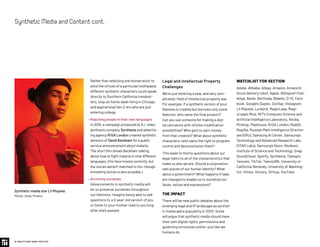 Legal and Intellectual Property
Challenges
We’re just entering a new, and very com-
plicated, field of intellectual property law.
For example, if a synthetic version of your
likeness is created but borrows only some
features, who owns the final product?
Can you sue someone for making a digi-
tal caricature with infinite modification
possibilities? Who gets to earn money
from that creation? What about synthetic
characters—who owns the right to program,
control and decommission them?
This leads to thorny questions about our
legal rights to all of the characteristics that
make us who we are. Should a corporation
own pieces of our human identity? What
about a government? What happens if laws
are changed to enable us to monetize our
faces, voices and expressions?
THE IMPACT
There will be new public debates about the
emerging legal and IP landscape as synthet-
ic media gains popularity in 2020. Some
will argue that synthetic media should have
their own digital rights, permissions and
governing structures online—just like we
humans do.
Rather than selecting one human actor to
extol the virtues of a particular toothpaste,
different synthetic characters could speak
directly to Southern California trendset-
ters, stay-at-home-dads living in Chicago,
and aspirational Gen Z-ers who are just
entering college.
• Reaching people in their own languages
In 2019, a campaign produced by A.I. video
synthesis company Synthesia and advertis-
ing agency R/GA London created synthetic
versions of David Beckham for a public
service announcement about malaria.
The short film shows Beckham talking
about how to fight malaria in nine different
languages. (His face moved correctly, but
the voices weren’t matched to his—though
emulating voices is also possible.)
• Archiving ourselves
Advancements in synthetic media will
let us preserve ourselves throughout
our lifetimes. Imagine being able to ask
questions to a 5-year-old version of you
or listen to your mother read to you long
after she’s passed.
WATCHLIST FOR SECTION
Adobe, Alibaba, Alipay, Amazon, Amazon’s
Scout delivery robot, Apple, ASVspoof Chal-
lenge, Baidu, Bermuda, Blawko, D-ID, Face-
book, Google’s Duplex, Gorillaz, Instagram,
Lil Miquela, Lyrebird, MagicLeap, Magi-
cLeap’s Mica, MIT's Computer Science and
Artificial Intelligence Laboratory, Nvidia,
Pindrop, Playhouse, R/GA London, Reddit,
Replika, Russia’s Main Intelligence Director-
ate (GRU), Samsung AI Center, Samsung’s
Technology and Advanced Research Labs
(STAR Labs), Samsung’s Neon, Skolkovo
Institute of Science and Technology, Snap,
SoundCloud, Spotify, Synthesia, Talespin,
Tencent, TikTok, TwentyBN, University of
California-Berkeley, University of Washing-
ton, Vimeo, Voicery, Xinhua, YouTube.
© 2020 FUTURE TODAY INSTITUTE
SyntheticMediaandContentcont.
Synthetic media star Lil Miquela.
Photo: Omar Pineiro
 