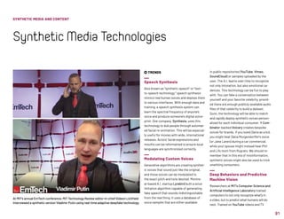 91
 TRENDS
Speech Synthesis
Also known as “synthetic speech” or “text-
to-speech technology,” speech synthesis
mimics real human voices and deploys them
to various interfaces. With enough data and
training, a speech synthesis system can
learn the spectral frequency of anyone’s
voice and produce someone’s digital voice-
print. One company, Synthesia, uses this
technology to dub people through automat-
ed facial re-animation. This will be especial-
ly useful for movies with wide, international
releases. Actors’ facial expressions and
mouths can be reformatted to ensure local
languages are synchronized correctly.
Modulating Custom Voices
Generative algorithms are creating synthet-
ic voices that sound just like the original,
and those voices can be modulated to
the exact pitch and tone desired. Montre-
al-based A.I. startup Lyrebird built a voice
imitation algorithm capable of generating
fake speech that sounds indistinguishable
from the real thing. It uses a database of
voice samples that are either available
in public repositories (YouTube, Vimeo,
SoundCloud) or samples uploaded by the
user. The A.I. learns over time to recognize
not only intonation, but also emotional ca-
dences. This technology can be fun to play
with. You can fake a conversation between
yourself and your favorite celebrity, provid-
ed there are enough publicly-available audio
files of that celebrity to build a dataset.
Soon, the technology will be able to match
and rapidly deploy synthetic voices person-
alized for each individual consumer. Y Com-
binator-backed Voicery creates bespoke
voices for brands. If you loved Daria as a kid,
you might hear Daria Morgendorffer’s voice
(or Jane Lane’s) during a car commercial,
while your spouse might instead hear Phil
and Lil’s mom from Rugrats. We should re-
member that in this era of misinformation,
synthetic voices might also be used to trick
unwitting consumers.
Deep Behaviors and Predictive
Machine Vision
Researchers at MIT's Computer Science and
Artificial Intelligence Laboratory trained
computers to not only recognize what’s in
a video, but to predict what humans will do
next. Trained on YouTube videos and TV
At MIT’s annual EmTech conference, MIT Technology Review editor-in-chief Gideon Lichfield
interviewed a synthetic version Vladimir Putin using real-time adaptive deepfake technology.
SYNTHETIC MEDIA AND CONTENT
SyntheticMediaTechnologies
 