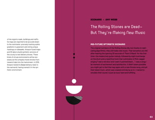 SCENARIO • AMY WEBB
The Rolling Stones are Dead—
But They’re Making New Music
MID-FUTURE OPTIMISTIC SCENARIO
The original members of the Rolling Stones die, but thanks to repli-
cating algorithms, they still make new music. That sensation you felt
after hearing the opening 30 seconds of “Paint It Black” for the first
time—the melancholy guitar melody, followed by eight loud bangs
on the drum and a repetitive hook that culminates in Mick Jagger
singing “I see a red door and I want it painted black...”—was a singu-
lar moment of excitement and satisfaction. It didn’t seem possible
you might get to feel that way again with a new Stones song, and yet
their latest track, which was created entirely by an A.I. trained to
emulate their sound, is just as loud, hard and fulfilling.
of the region’s roads, buildings and traffic.
Its maps are reported to be accurate down
to the centimeter, precisely tracking subtle
gradients in pavement and noting unique
markings on sidewalks. Amazon fused maps
and 3D data to build synthetic versions of
the county to test delivery drones. These
kinds of virtual environments will be nec-
essary as the company moves drones from
research labs into the mainstream. In 2019,
Amazon tested its Scout delivery robot in
the real world, having trained it in the syn-
thetic environment.
93
 