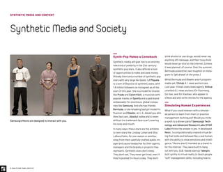 Synth-Pop Makes a Comeback
Synthetic media will give rise to an entirely
new kind of celebrity in the 21st century:
synthetic pop stars. It also affords a host
of opportunities to make and save money.
Already there are a number of synthetic pop
stars with very large fan bases. Lil Miquela
is a sort of Beyonce of synthetic stars, with
1.8 million followers on Instagram as of the
start of this year. She is a model for brands
like Prada and Calvin Klein, a musician with
popular tracks on Spotify and a paid brand
ambassador for enormous, global compa-
nies like Samsung. And she has friends:
Bermuda, a rule-breaking bad girl model/in-
fluencer and Blawko, an L.A.-based guy who
likes fast cars, Absolut vodka and is never
without his trademark face scarf covering
his nose and mouth.
In many ways, these stars are the antidote
to teen stars like Lindsay Lohan and Shia
LeBeouf who, for one reason or another,
stray from their carefully-crafted public im-
ages and cause headaches for their agents,
managers and the brands or projects they
represent. Synthetic stars don’t sleep.
They don’t eat. They never get tired, even if
they’re pushed 24-hours a day. They don’t
drink alcohol or use drugs, would never say
anything off-message, and their mug shots
would never go viral on the internet. (Unless
it was planned, of course. Over the summer,
Bermuda posted her own mugshot on Insta-
gram to “get ahead” of the press.)
While Bermuda and Blawko aren’t program-
mable yet, China’s A.I. news anchors are.
Last year, China's state news agency Xinhua
unveiled A.I. news anchors Xin Xiaomeng,
Qui Hao, and Xin Xiaohao, who appear in
videos and also write stories for the agency.
Simulating Human Experiences
What if you could interact with a simulat-
ed person to learn from them or practice
management techniques? Would you invite
a synth to a dinner party? Samsung’s Tech-
nology and Advanced Research Labs (STAR
Labs) thinks the answer is yes. It developed
Neon, “a computationally created virtual be-
ing that looks and behaves like a real human,
with the ability to show emotions and intelli-
gence.” Neons aren’t intended as a stand-in
for the internet. They were built to hang
out with you. U.S.-based startup Talespin
built synths in virtual reality to teach people
“soft” management skills, including how to
Samsung’s Neons are designed to interact with you.
SYNTHETIC MEDIA AND CONTENT
SyntheticMediaandSociety
© 2020 FUTURE TODAY INSTITUTE
 