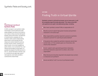 Truth Decay in an Era of
Synthetic Media
In 2020, we expect to see synthetic media
technologies commercialized and made
widely available. But without the infrastruc-
ture in place to help consumers distinguish
between synths and humans, the likelihood
of misinformation campaigns will rise.
Synthetic media could be weaponized by
governments, activist groups and indi-
viduals and could be treated the same as
all other internet content, showing up in
search results, on our smart speakers as
audio content, on our connected TVs, in our
inboxes and throughout social media. It is
possible that ahead of the 2020 elections in
the U.S., sacred information channels—pub-
lic, commercial, and cable news, govern-
ment agencies, even family members—
could become compromised.
© 2020 FUTURE TODAY INSTITUTE
SyntheticMediaandSocietycont.
AMY WEBB
Finding Truth in Virtual Worlds
Synthetic content is still built by humans, but at some point, it will
be completely algorithmically generated. This raises some diffi-
cult questions we ought to be addressing today, including:
 Who “owns” synthetic content? Who is responsible for it?
 Would a country’s speech laws govern humans and synthetic
characters in the same way?
 What responsibility would be required to preserve a synthetic
character’s actions? Or could they be easily deleted?
 If the person who created the synthetic character and all their
content dies, or if the company goes out of business, who
inherits that character?
 If an A.I. system starts generating synthetic characters,
and those characters cause harm to others, who is then
responsible?
 What disclosures should be required to let people know content
or characters are synthetic?
 How do we define “truth” in an era of synthesized media?
 