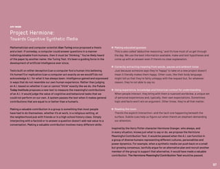 AMY WEBB
Project Hermione:
Towards Cognitive Synthetic Media
Mathematician and computer scientist Alan Turing once proposed a thesis
and a test: If someday, a computer could answer questions in a manner
indistinguishable from humans, then it must be “thinking.” You’ve likely heard
of the paper by another name: the Turing Test. It’s been a guiding force in the
development of artificial intelligence ever since.
Tests built on either deception (can a computer fool a human into believing
it’s human?) or replication (can a computer act exactly as we would?) do not
acknowledge A.I. for what it has always been: intelligence gained and expressed
in ways that do not resemble our own human experience. Rather than judging
an A.I. based on whether it can or cannot “think” exactly like we do, the Future
Today Institute proposes a new test to measure the meaningful contributions
of an A.I. It would judge the value of cognitive and behavioral tasks that we
could not perform on our own. A system passes the test when it makes general
contributions that are equal to or better than a human’s.
Making a valuable contribution in a group is something that most people
have had to do themselves, whether it’s at work, in a religious setting, at
the neighborhood pub with friends or in a high school history class. Simply
interjecting with a factoid or to answer a question doesn’t add real value to a
conversation. Making a valuable contribution involves many different skills:
 Making educated guesses
This is also called “abductive reasoning,” and it’s how most of us get through
the day. We use the best information available, make and test hypotheses and
come up with an answer even if there’s no clear explanation.
 Correctly extracting meaning from words, pauses and ambient noise
Just because someone says they’re “happy” to take on a new project doesn’t
mean it literally makes them happy. Other cues, like their body language,
might tell us that they’re fairly unhappy with the request but, for whatever
reason, they’re not able to say no.
 Using experience, knowledge and historical context for understanding
When people interact, they bring with them a nuanced worldview, a unique set
of personal experiences and, typically, their own expectations. Sometimes
logic and facts won’t win an argument. Other times, they’re all that matter.
 Reading the room
There’s the explicit interaction—and the tacit one happening beneath the
surface. Subtle cues help us figure out when there’s an elephant demanding
our attention.
Inspired by the Harry Potter character Hermione Granger, who always, and
in every situation, knows just what to say or do, we propose the Hermione
Meaningful Contribution Test. It would be passed when the A.I. can function in
a group of diverse humans representing different cultures, personalities and
power dynamics. For example, when a synthetic media can push back on a small
but growing consensus, tactfully argue for an alternative plan and recruit another
member of the group to support that alternative, it would have made a valuable
contribution. The Hermione Meaningful Contribution Test would be passed.
97
 