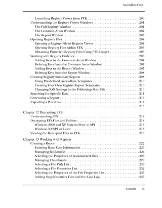 AccessData Corp.



       Launching Registry Viewer from FTK . . . . . . . . . .                    .   .   .   .   .   .   .   .   .   .   . 200
    Understanding the Registry Viewer Windows . . . . . . .                      .   .   .   .   .   .   .   .   .   .   . 201
       The Full Registry Window . . . . . . . . . . . . . . . .                  .   .   .   .   .   .   .   .   .   .   . 201
       The Common Areas Window . . . . . . . . . . . . . .                       .   .   .   .   .   .   .   .   .   .   . 202
       The Report Window . . . . . . . . . . . . . . . . . . .                   .   .   .   .   .   .   .   .   .   .   . 203
    Opening Registry Files . . . . . . . . . . . . . . . . . . . .               .   .   .   .   .   .   .   .   .   .   . 204
       Opening a Registry File in Registry Viewer . . . . . . .                  .   .   .   .   .   .   .   .   .   .   . 204
       Opening Registry Files within FTK . . . . . . . . . . .                   .   .   .   .   .   .   .   .   .   .   . 205
       Obtaining Protected Registry Files Using FTK Imager .                     .   .   .   .   .   .   .   .   .   .   . 205
    Working with Registry Evidence . . . . . . . . . . . . . . .                 .   .   .   .   .   .   .   .   .   .   . 206
       Adding Keys to the Common Areas Window . . . . . .                        .   .   .   .   .   .   .   .   .   .   . 207
       Deleting Keys from the Common Areas Window . . . .                        .   .   .   .   .   .   .   .   .   .   . 207
       Adding Keys to the Report Window . . . . . . . . . . .                    .   .   .   .   .   .   .   .   .   .   . 207
       Deleting Keys from the Report Window . . . . . . . . .                    .   .   .   .   .   .   .   .   .   .   . 208
    Creating Registry Summary Reports . . . . . . . . . . . .                    .   .   .   .   .   .   .   .   .   .   . 208
       Using Pre-defined AccessData Templates . . . . . . . .                    .   .   .   .   .   .   .   .   .   .   . 210
       Creating Your Own Registry Report Templates . . . . .                     .   .   .   .   .   .   .   .   .   .   . 210
       Changing RSR Settings in the FtkSettings.0.ini File . .                   .   .   .   .   .   .   .   .   .   .   . 210
    Searching for Specific Data . . . . . . . . . . . . . . . . .                .   .   .   .   .   .   .   .   .   .   . 211
    Generating a Report . . . . . . . . . . . . . . . . . . . . .                .   .   .   .   .   .   .   .   .   .   . 213
    Exporting a Word List . . . . . . . . . . . . . . . . . . . .                .   .   .   .   .   .   .   .   .   .   . 214
     . . . . . . . . . . . . . . . . . . . . . . . . . . . . . . . .             .   .   .   .   .   .   .   .   .   .   . 215
Chapter 12 Decrypting EFS
    Understanding EFS . . . . . . . . . . . . . . .      .   .   .   .   .   .   .   .   .   .   .   .   .   .   .   .   . 218
    Decrypting EFS Files and Folders . . . . . . . .     .   .   .   .   .   .   .   .   .   .   .   .   .   .   .   .   . 218
       Windows 2000 and XP Systems Prior to SP1          .   .   .   .   .   .   .   .   .   .   .   .   .   .   .   .   . 218
       Windows XP SP1 or Later . . . . . . . . . .       .   .   .   .   .   .   .   .   .   .   .   .   .   .   .   .   . 218
    Viewing the Decrypted Files in FTK . . . . . . .     .   .   .   .   .   .   .   .   .   .   .   .   .   .   .   .   . 219
Chapter 13 Working with Reports
    Creating a Report . . . . . . . . . . . . . . . . . . . .            .   .   .   .   .   .   .   .   .   .   .   .   . 222
       Entering Basic Case Information . . . . . . . . . .               .   .   .   .   .   .   .   .   .   .   .   .   . 223
       Managing Bookmarks . . . . . . . . . . . . . . . .                .   .   .   .   .   .   .   .   .   .   .   .   . 224
       Selecting the Properties of Bookmarked Files . . .                .   .   .   .   .   .   .   .   .   .   .   .   . 226
       Managing Thumbnails . . . . . . . . . . . . . . . .               .   .   .   .   .   .   .   .   .   .   .   .   . 229
       Selecting a File Path List . . . . . . . . . . . . . . .          .   .   .   .   .   .   .   .   .   .   .   .   . 230
       Selecting a File Properties List . . . . . . . . . . . .          .   .   .   .   .   .   .   .   .   .   .   .   . 232
       Selecting the Properties of the File Properties List .            .   .   .   .   .   .   .   .   .   .   .   .   . 233
       Adding Supplementary Files and the Case Log . . .                 .   .   .   .   .   .   .   .   .   .   .   .   . 235


                                                                                                     Contents               ix
 
