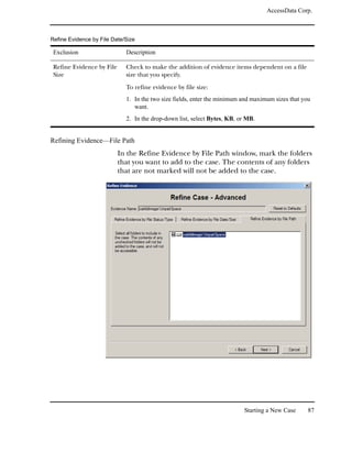 AccessData Corp.



Refine Evidence by File Date/Size

 Exclusion                   Description

 Refine Evidence by File     Check to make the addition of evidence items dependent on a file
 Size                        size that you specify.

                             To refine evidence by file size:
                             1. In the two size fields, enter the minimum and maximum sizes that you
                                want.
                             2. In the drop-down list, select Bytes, KB, or MB.


Refining Evidence—File Path
                           In the Refine Evidence by File Path window, mark the folders
                           that you want to add to the case. The contents of any folders
                           that are not marked will not be added to the case.




                                                                          Starting a New Case      87
 