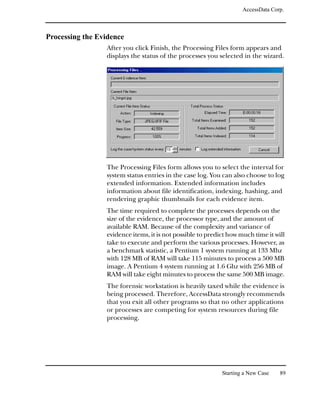 AccessData Corp.



Processing the Evidence
                 After you click Finish, the Processing Files form appears and
                 displays the status of the processes you selected in the wizard.




                 The Processing Files form allows you to select the interval for
                 system status entries in the case log. You can also choose to log
                 extended information. Extended information includes
                 information about file identification, indexing, hashing, and
                 rendering graphic thumbnails for each evidence item.
                 The time required to complete the processes depends on the
                 size of the evidence, the processor type, and the amount of
                 available RAM. Because of the complexity and variance of
                 evidence items, it is not possible to predict how much time it will
                 take to execute and perform the various processes. However, as
                 a benchmark statistic, a Pentium 1 system running at 133 Mhz
                 with 128 MB of RAM will take 115 minutes to process a 500 MB
                 image. A Pentium 4 system running at 1.6 Ghz with 256 MB of
                 RAM will take eight minutes to process the same 500 MB image.
                 The forensic workstation is heavily taxed while the evidence is
                 being processed. Therefore, AccessData strongly recommends
                 that you exit all other programs so that no other applications
                 or processes are competing for system resources during file
                 processing.




                                                            Starting a New Case   89
 