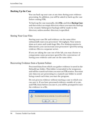 AccessData Corp.



Backing Up the Case
                         You can back up your case at any time during your evidence
                         processing. In addition, you will be asked to back up the case
                         before exiting FTK.
                         To back up the case manually, click File, and then Backup Case
                         and then select an empty directory where you want the backup
                         to be created. Subsequent backups will be made to this
                         directory unless another directory is specified.

Storing Your Case Files
                         Storing your case file and evidence on the same drive
                         substantially taxes you processors’ throughput. Your system
                         slows as it saves and reads huge files. For desktop systems in
                         laboratories, you can increase your processors’ speed by saving
                         evidence files to a separate server.
                         If you are taking the case out of the lab, you may choose to
                         compromise some processor speed for the convenience of
                         having your evidence and case on the same drive.

Recovering Evidence from a System Failure
                         Processed data from which you gather evidence is saved in the
                         DefaultCase folder. This folder is intended to be temporary,
                         and will be erased each time you start an FTK session. You must
                         save data you are processing to a named case folder to avoid
                         being erased each time you start the program.
                         Do not process evidence without starting a case to which you
                         can save it. If you have processed evidence outside of a case,
                         and FTK closes before you save it, you will be prompted to save
                         the evidence to a file.




90     Forensic Toolkit User Guide
 