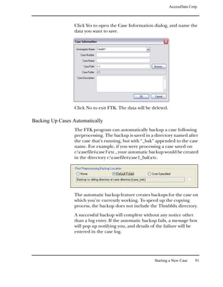AccessData Corp.



                 Click Yes to open the Case Information dialog, and name the
                 data you want to save.




                 Click No to exit FTK. The data will be deleted.

Backing Up Cases Automatically
                 The FTK program can automatically backup a case following
                 preprocessing. The backup is saved in a directory named after
                 the case that’s running, but with “_bak” appended to the case
                 name. For example, if you were processing a case saved on
                 c:casefilescase1etc., your automatic backup would be created
                 in the directory c:casefilescase1_baketc.




                 The automatic backup feature creates backups for the case on
                 which you’re currently working. To speed up the copying
                 process, the backup does not include the Thmbldx directory.
                 A successful backup will complete without any notice other
                 than a log entry. If the automatic backup fails, a message box
                 will pop up notifying you, and details of the failure will be
                 entered in the case log.




                                                         Starting a New Case     91
 