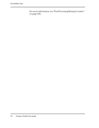 AccessData Corp.



                         For more information, see “Post Processing Backup Location”
                         on page 259.




92     Forensic Toolkit User Guide
 