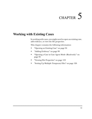 CHAPTER                5
Working with Existing Cases
           In working with cases, you might need to open an existing case,
           add evidence, or view the file properties.
           This chapter contains the following information:
               “Opening an Existing Case” on page 94
               “Adding Evidence” on page 99
               “Opening a Case in Case Agent Mode (Read-only)” on
               page 95
               “Viewing File Properties” on page 119
               “Setting Up Multiple Temporary Files” on page 126




                                                                        93
 