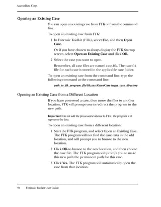 AccessData Corp.



Opening an Existing Case
                         You can open an existing case from FTK or from the command
                         line.
                         To open an existing case from FTK:
                           1 In Forensic Toolkit (FTK), select File, and then Open
                              Case.
                              Or if you have chosen to always display the FTK Startup
                              screen, select Open an Existing Case and click OK.
                           2 Select the case you want to open.
                              Remember, all case files are named case.ftk. The case.ftk
                              file for each case is stored in the applicable case folder.
                         To open an existing case from the command line, type the
                         following command at the command line:
                              path_to_ftk_program_fileftk.exe /OpenCase target_case_directory


Opening an Existing Case from a Different Location
                         If you have processed a case, then move the files to another
                         location, FTK will prompt you to redirect the program to the
                         new path.

                         Important: Do not add the processed evidence to FTK; the program will
                         reprocess the data.

                         To open an existing case from a different location:
                           1 Start the FTK program, and select Open an Existing Case.
                              The FTK program will not find the case data in the old
                              location, and will prompt you to browse to the new
                              location.
                           2 Click OK to browse to the new location, and then choose
                              the case file. The FTK program will prompt you to make
                              this new path the permanent path for this case.
                           3 Click Yes. The FTK program will automatically open the
                              case from that location.




94     Forensic Toolkit User Guide
 