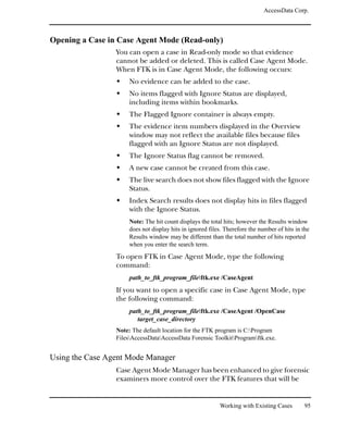 AccessData Corp.



Opening a Case in Case Agent Mode (Read-only)
                 You can open a case in Read-only mode so that evidence
                 cannot be added or deleted. This is called Case Agent Mode.
                 When FTK is in Case Agent Mode, the following occurs:
                     No evidence can be added to the case.
                     No items flagged with Ignore Status are displayed,
                     including items within bookmarks.
                     The Flagged Ignore container is always empty.
                     The evidence item numbers displayed in the Overview
                     window may not reflect the available files because files
                     flagged with an Ignore Status are not displayed.
                     The Ignore Status flag cannot be removed.
                     A new case cannot be created from this case.
                     The live search does not show files flagged with the Ignore
                     Status.
                     Index Search results does not display hits in files flagged
                     with the Ignore Status.
                     Note: The hit count displays the total hits; however the Results window
                     does not display hits in ignored files. Therefore the number of hits in the
                     Results window may be different than the total number of hits reported
                     when you enter the search term.
                 To open FTK in Case Agent Mode, type the following
                 command:
                      path_to_ftk_program_fileftk.exe /CaseAgent
                 If you want to open a specific case in Case Agent Mode, type
                 the following command:
                      path_to_ftk_program_fileftk.exe /CaseAgent /OpenCase
                         target_case_directory
                 Note: The default location for the FTK program is C:Program
                 FilesAccessDataAccessData Forensic ToolkitProgramftk.exe.


Using the Case Agent Mode Manager
                 Case Agent Mode Manager has been enhanced to give forensic
                 examiners more control over the FTK features that will be


                                                          Working with Existing Cases        95
 
