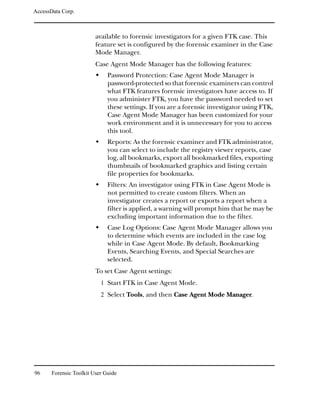 AccessData Corp.



                         available to forensic investigators for a given FTK case. This
                         feature set is configured by the forensic examiner in the Case
                         Mode Manager.
                         Case Agent Mode Manager has the following features:
                              Password Protection: Case Agent Mode Manager is
                              password-protected so that forensic examiners can control
                              what FTK features forensic investigators have access to. If
                              you administer FTK, you have the password needed to set
                              these settings. If you are a forensic investigator using FTK,
                              Case Agent Mode Manager has been customized for your
                              work environment and it is unnecessary for you to access
                              this tool.
                              Reports: As the forensic examiner and FTK administrator,
                              you can select to include the registry viewer reports, case
                              log, all bookmarks, export all bookmarked files, exporting
                              thumbnails of bookmarked graphics and listing certain
                              file properties for bookmarks.
                              Filters: An investigator using FTK in Case Agent Mode is
                              not permitted to create custom filters. When an
                              investigator creates a report or exports a report when a
                              filter is applied, a warning will prompt him that he may be
                              excluding important information due to the filter.
                              Case Log Options: Case Agent Mode Manager allows you
                              to determine which events are included in the case log
                              while in Case Agent Mode. By default, Bookmarking
                              Events, Searching Events, and Special Searches are
                              selected.
                         To set Case Agent settings:
                           1 Start FTK in Case Agent Mode.
                           2 Select Tools, and then Case Agent Mode Manager.




96     Forensic Toolkit User Guide
 