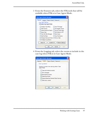 AccessData Corp.



3 From the Features tab, select the FTK tools that will be
  available when FTK is in Case Agent Mode.




4 From the Logging tab, select the events to include in the
  case log when FTK is in Case Agent Mode.




                               Working with Existing Cases   97
 