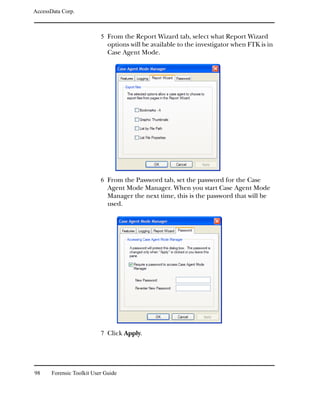 AccessData Corp.



                           5 From the Report Wizard tab, select what Report Wizard
                              options will be available to the investigator when FTK is in
                              Case Agent Mode.




                           6 From the Password tab, set the password for the Case
                              Agent Mode Manager. When you start Case Agent Mode
                              Manager the next time, this is the password that will be
                              used.




                           7 Click Apply.




98     Forensic Toolkit User Guide
 