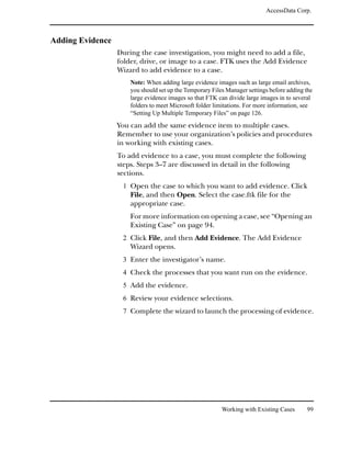 AccessData Corp.



Adding Evidence
                  During the case investigation, you might need to add a file,
                  folder, drive, or image to a case. FTK uses the Add Evidence
                  Wizard to add evidence to a case.
                      Note: When adding large evidence images such as large email archives,
                      you should set up the Temporary Files Manager settings before adding the
                      large evidence images so that FTK can divide large images in to several
                      folders to meet Microsoft folder limitations. For more information, see
                      “Setting Up Multiple Temporary Files” on page 126.
                  You can add the same evidence item to multiple cases.
                  Remember to use your organization’s policies and procedures
                  in working with existing cases.
                  To add evidence to a case, you must complete the following
                  steps. Steps 3–7 are discussed in detail in the following
                  sections.
                   1 Open the case to which you want to add evidence. Click
                      File, and then Open. Select the case.ftk file for the
                      appropriate case.
                      For more information on opening a case, see “Opening an
                      Existing Case” on page 94.
                   2 Click File, and then Add Evidence. The Add Evidence
                      Wizard opens.
                   3 Enter the investigator’s name.
                   4 Check the processes that you want run on the evidence.
                   5 Add the evidence.
                   6 Review your evidence selections.
                   7 Complete the wizard to launch the processing of evidence.




                                                          Working with Existing Cases      99
 