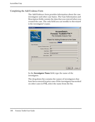 AccessData Corp.



Completing the Add Evidence Form
                         The Add Evidence form provides information about the case
                         investigator and other case basics. The Case Information and
                         Description fields contain the data that you entered when you
                         created the case. The only field you can modify in this wizard
                         is the investigator’s name.




                         In the Investigator Name field, type the name of the
                         investigator.
                         The drop-down list contains the names of investigators that
                         have been entered in prior cases. If the investigator has worked
                         on other cases in FTK, select the name from the list.




100    Forensic Toolkit User Guide
 