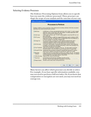 AccessData Corp.



Selecting Evidence Processes
                  The Evidence Processing Options form allows you to specify
                  how you want the evidence processed. These processes can
                  shape the scope of your analysis and the outcome of your case.




                  Many factors can affect which processes you decide to select.
                  For example, if you have specific information available, you
                  may not need to perform a full text index. Or, if you know that
                  compression or encryption are not used, you may not need an
                  entropy test.




                                                   Working with Existing Cases   101
 