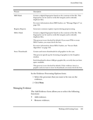 AccessData Corp.




Process              Description

MD5 Hash             Creates a digital fingerprint based on the contents of the file. This
                     fingerprint can be used to verify file integrity and to identify
                     duplicate files.

                     For more information about MD5 hashes, see “Message Digest 5” on
                     page 344.

Registry Reports     Generates common registry reports during preprocessing.

SHA-1 Hash           Creates a digital fingerprint based on the contents of the file. This
                     fingerprint can be used to verify file integrity and to identify
                     duplicate files.

                     This process is not checked by default. If you want FTK to create
                     SHA-1 hashes, you must check the box.

                     For more information about SHA-1 hashes, see “Secure Hash
                     Algorithm” on page 344.

Store Thumbnails     Creates and stores thumbnails for all graphics in the case.

                     This process speeds up the browsing of graphics in the Graphics
                     window.

                     Each thumbnail is about 4 KB per graphic file, so verify that you have
                     space available.

                     This process is not checked by default. If the evidence item is a
                     graphic and you want to store its thumbnail, you must check the box.


                   In the Evidence Processing Options form:
                    1 Select the processes that you want to be run on the
                       evidence.
                    2 Click Next.

Managing Evidence
                   The Add Evidence form allows you to select the following
                   functions:
                       Add evidence.
                       Remove evidence.



                                                         Working with Existing Cases     103
 