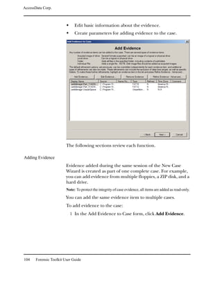 AccessData Corp.



                              Edit basic information about the evidence.
                              Create parameters for adding evidence to the case.




                         The following sections review each function.

Adding Evidence
                         Evidence added during the same session of the New Case
                         Wizard is created as part of one complete case. For example,
                         you can add evidence from multiple floppies, a ZIP disk, and a
                         hard drive.
                         Note: To protect the integrity of case evidence, all items are added as read-only.

                         You can add the same evidence item to multiple cases.
                         To add evidence to the case:
                           1 In the Add Evidence to Case form, click Add Evidence.




104    Forensic Toolkit User Guide
 