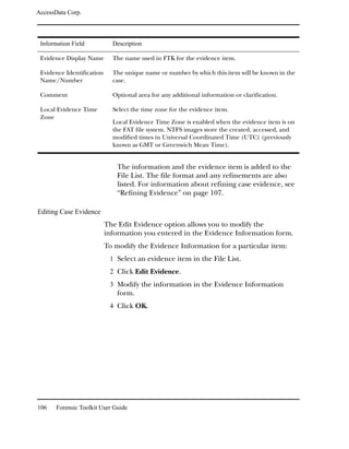 AccessData Corp.



 Information Field           Description

 Evidence Display Name       The name used in FTK for the evidence item.

 Evidence Identification     The unique name or number by which this item will be known in the
 Name/Number                 case.

 Comment                     Optional area for any additional information or clarification.

 Local Evidence Time         Select the time zone for the evidence item.
 Zone
                             Local Evidence Time Zone is enabled when the evidence item is on
                             the FAT file system. NTFS images store the created, accessed, and
                             modified times in Universal Coordinated Time (UTC) (previously
                             known as GMT or Greenwich Mean Time).


                               The information and the evidence item is added to the
                               File List. The file format and any refinements are also
                               listed. For information about refining case evidence, see
                               “Refining Evidence” on page 107.

Editing Case Evidence
                           The Edit Evidence option allows you to modify the
                           information you entered in the Evidence Information form.
                           To modify the Evidence Information for a particular item:
                            1 Select an evidence item in the File List.
                            2 Click Edit Evidence.
                            3 Modify the information in the Evidence Information
                               form.
                            4 Click OK.




106    Forensic Toolkit User Guide
 