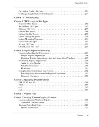 AccessData Corp.



    Purchasing Product Licenses . . . . . . . . . . . . . . . . . . . . . . . . . . . 274
    Sending a Dongle Packet File to Support . . . . . . . . . . . . . . . . . . . . . 274
Chapter 16 Troubleshooting
Chapter A FTK Recognized File Types
    Document File Types . . . .                  .   .   .   .   .   .   .   .   .   .   .   .   .   .   .   .   .   .   .   .   .   .   .   .   .   .   . 282
    Spreadsheet File Types. . . .                .   .   .   .   .   .   .   .   .   .   .   .   .   .   .   .   .   .   .   .   .   .   .   .   .   .   . 285
    Database File Types . . . . .                .   .   .   .   .   .   .   .   .   .   .   .   .   .   .   .   .   .   .   .   .   .   .   .   .   .   . 286
    Graphic File Types . . . . . .               .   .   .   .   .   .   .   .   .   .   .   .   .   .   .   .   .   .   .   .   .   .   .   .   .   .   . 288
    Multimedia File Types . . . .                .   .   .   .   .   .   .   .   .   .   .   .   .   .   .   .   .   .   .   .   .   .   .   .   .   .   . 290
    E-mail Message Programs . .                  .   .   .   .   .   .   .   .   .   .   .   .   .   .   .   .   .   .   .   .   .   .   .   .   .   .   . 290
    Instant Messaging Programs .                 .   .   .   .   .   .   .   .   .   .   .   .   .   .   .   .   .   .   .   .   .   .   .   .   .   .   . 291
    Executable File Types . . . .                .   .   .   .   .   .   .   .   .   .   .   .   .   .   .   .   .   .   .   .   .   .   .   .   .   .   . 291
    Archive File Types . . . . . .               .   .   .   .   .   .   .   .   .   .   .   .   .   .   .   .   .   .   .   .   .   .   .   .   .   .   . 291
    Other Known File Types . . .                 .   .   .   .   .   .   .   .   .   .   .   .   .   .   .   .   .   .   .   .   .   .   .   .   .   .   . 293
Chapter B Regular Expression Searching
    Understanding Regular Expressions . . . . . . . . . . . . . . . . .                                                              .   .   .   .   .   . 296
       Simple Regular Expressions . . . . . . . . . . . . . . . . . . . .                                                            .   .   .   .   .   . 296
       Complex Regular Expressions—Visa and MasterCard Numbers.                                                                      .   .   .   .   .   . 297
    Predefined Regular Expressions. . . . . . . . . . . . . . . . . . . .                                                            .   .   .   .   .   . 300
       Social Security Number . . . . . . . . . . . . . . . . . . . . . .                                                            .   .   .   .   .   . 300
       U.S. Phone Number . . . . . . . . . . . . . . . . . . . . . . . .                                                             .   .   .   .   .   . 300
       IP Address . . . . . . . . . . . . . . . . . . . . . . . . . . . . . .                                                        .   .   .   .   .   . 302
    Going Farther with Regular Expressions . . . . . . . . . . . . . . .                                                             .   .   .   .   .   . 302
       Locating More Information on Regular Expressions . . . . . . .                                                                .   .   .   .   .   . 303
       Common Operators . . . . . . . . . . . . . . . . . . . . . . . .                                                              .   .   .   .   .   . 303
Chapter C Recovering Deleted Material
    FAT 12, 16, and 32 .     .   .   .   .   .   .   .   .   .   .   .   .   .   .   .   .   .   .   .   .   .   .   .   .   .   .   .   .   .   .   .   . 306
    NTFS . . . . . . . .     .   .   .   .   .   .   .   .   .   .   .   .   .   .   .   .   .   .   .   .   .   .   .   .   .   .   .   .   .   .   .   . 306
    ext2 . . . . . . . . .   .   .   .   .   .   .   .   .   .   .   .   .   .   .   .   .   .   .   .   .   .   .   .   .   .   .   .   .   .   .   .   . 307
    ext3 . . . . . . . . .   .   .   .   .   .   .   .   .   .   .   .   .   .   .   .   .   .   .   .   .   .   .   .   .   .   .   .   .   .   .   .   . 307
Chapter D Program Files
Chapter E Securing Windows Registry Evidence
    Understanding the Windows Registry.                              .   .   .   .   .   .   .   .   .   .   .   .   .   .   .   .   .   .   .   .   .   . 316
      Additional Considerations . . . . .                            .   .   .   .   .   .   .   .   .   .   .   .   .   .   .   .   .   .   .   .   .   . 323
    Registry Quick Find Chart . . . . . .                            .   .   .   .   .   .   .   .   .   .   .   .   .   .   .   .   .   .   .   .   .   . 325
      System Information. . . . . . . . .                            .   .   .   .   .   .   .   .   .   .   .   .   .   .   .   .   .   .   .   .   .   . 325


                                                                                                                                     Contents               xi
 