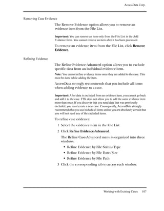 AccessData Corp.



Removing Case Evidence
                    The Remove Evidence option allows you to remove an
                    evidence item from the File List.

                    Important: You can remove an item only from the File List in the Add
                    Evidence form. You cannot remove an item after it has been processed.

                    To remove an evidence item from the File List, click Remove
                    Evidence.

Refining Evidence
                    The Refine Evidence-Advanced option allows you to exclude
                    specific data from an individual evidence item.
                    Note: You cannot refine evidence items once they are added to the case. This
                    must be done while adding the item.

                    AccessData strongly recommends that you include all items
                    when adding evidence to a case.

                    Important: After data is excluded from an evidence item, you cannot go back
                    and add it to the case. FTK does not allow you to add the same evidence item
                    more than once. If you discover that you need data that was previously
                    excluded, you must create a new case. Consequently, AccessData strongly
                    recommends that you use include all items unless you are absolutely certain that
                    you will not need any of the excluded items.
                    To refine case evidence:
                         1 Select the evidence item in the File List.
                         2 Click Refine Evidence-Advanced.
                           The Refine Case-Advanced menu is organized into three
                           windows:
                               Refine Evidence by File Status/Type
                               Refine Evidence by File Date/Size
                               Refine Evidence by File Path
                         3 Click the corresponding tab to access each window.




                                                              Working with Existing Cases       107
 