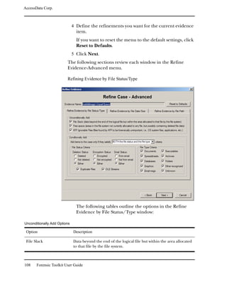 AccessData Corp.



                              4 Define the refinements you want for the current evidence
                                item.
                                If you want to reset the menu to the default settings, click
                                Reset to Defaults.
                              5 Click Next.
                         The following sections review each window in the Refine
                         Evidence-Advanced menu.

                         Refining Evidence by File Status/Type




                                The following tables outline the options in the Refine
                                Evidence by File Status/Type window:

Unconditionally Add Options

 Option                       Description

 File Slack                   Data beyond the end of the logical file but within the area allocated
                              to that file by the file system.



108    Forensic Toolkit User Guide
 