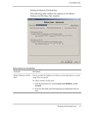 AccessData Corp.



                           Refining Evidence by File Date/Size
                           The following table outlines the options in the Refine
                           Evidence by File Date/Size window:




Refine Evidence by File Date/Size

 Exclusion                   Description

 Refine Evidence by File     Check to make the addition of evidence items dependent on a date
 Date                        range that you specify.

                             To refine evidence by file date:
                             1. From the drop-down list, select Created, Last Modified, or Last
                                Accessed.
                             2. In the two date fields, enter the beginning and ending dates that you
                                want.




                                                                   Working with Existing Cases          111
 