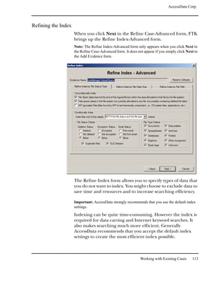 AccessData Corp.



Refining the Index
                     When you click Next in the Refine Case-Advanced form, FTK
                     brings up the Refine Index-Advanced form.
                     Note: The Refine Index-Advanced form only appears when you click Next in
                     the Refine Case-Advanced form. It does not appear if you simply click Next in
                     the Add Evidence form.




                     The Refine Index form allows you to specify types of data that
                     you do not want to index. You might choose to exclude data to
                     save time and resources and to increase searching efficiency.

                     Important: AccessData strongly recommends that you use the default index
                     settings.

                     Indexing can be quite time-consuming. However the index is
                     required for data carving and Internet keyword searches. It
                     also makes searching much more efficient. Generally
                     AccessData recommends that you accept the default index
                     settings to create the most efficient index possible.



                                                              Working with Existing Cases     113
 