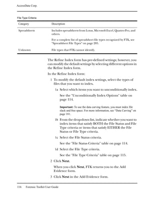 AccessData Corp.



File Type Criteria

 Category                    Description

 Spreadsheets                Includes spreadsheets from Lotus, Microsoft Excel, Quattro Pro, and
                             others.

                             For a complete list of spreadsheet file types recognized by FTK, see
                             “Spreadsheet File Types” on page 285.

 Unknown                     File types that FTK cannot identify.


                          The Refine Index form has pre-defined settings; however, you
                          can modify the default settings by selecting different options in
                          the Refine Index form.
                          In the Refine Index form:
                            1 To modify the default index settings, select the types of
                               files that you want to index.
                                1a Select which items you want to unconditionally index.
                                      See the "Unconditionally Index Options" table on
                                      page 114.

                                      Important: To use the data carving feature, you must index file
                                      slack and free space. For more information, see “Data Carving” on
                                      page 181.
                                1b From the drop-down list, indicate whether you want to
                                      index items that satisfy BOTH the File Status and File
                                      Type criteria or items that satisfy EITHER the File
                                      Status or File Type criteria.
                                1c Select the File Status criteria.
                                      See the "File Status Criteria" table on page 114.
                                1d Select the File Type criteria.
                                      See the "File Type Criteria" table on page 115.
                            2 Click Next.
                               When you click Next, FTK returns you to the Add
                               Evidence form.
                            3 Click Next in the Add Evidence form.


116     Forensic Toolkit User Guide
 