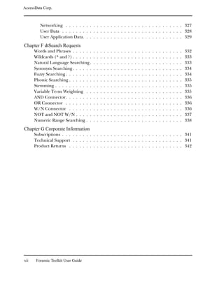 AccessData Corp.



         Networking . . . . . . . . . . . . . . . . . . . . . . . . . . . . . . . . . . 327
         User Data . . . . . . . . . . . . . . . . . . . . . . . . . . . . . . . . . . . 328
         User Application Data. . . . . . . . . . . . . . . . . . . . . . . . . . . . . 329
Chapter F dtSearch Requests
      Words and Phrases . . . . . .     .   .   .   .   .   .   .   .   .   .   .   .   .   .   .   .   .   .   .   .   .   .   .   .   .   .   332
      Wildcards (* and ?) . . . . . .   .   .   .   .   .   .   .   .   .   .   .   .   .   .   .   .   .   .   .   .   .   .   .   .   .   .   333
      Natural Language Searching .      .   .   .   .   .   .   .   .   .   .   .   .   .   .   .   .   .   .   .   .   .   .   .   .   .   .   333
      Synonym Searching . . . . . .     .   .   .   .   .   .   .   .   .   .   .   .   .   .   .   .   .   .   .   .   .   .   .   .   .   .   334
      Fuzzy Searching . . . . . . . .   .   .   .   .   .   .   .   .   .   .   .   .   .   .   .   .   .   .   .   .   .   .   .   .   .   .   334
      Phonic Searching . . . . . . .    .   .   .   .   .   .   .   .   .   .   .   .   .   .   .   .   .   .   .   .   .   .   .   .   .   .   335
      Stemming . . . . . . . . . . .    .   .   .   .   .   .   .   .   .   .   .   .   .   .   .   .   .   .   .   .   .   .   .   .   .   .   335
      Variable Term Weighting . .       .   .   .   .   .   .   .   .   .   .   .   .   .   .   .   .   .   .   .   .   .   .   .   .   .   .   335
      AND Connector. . . . . . . .      .   .   .   .   .   .   .   .   .   .   .   .   .   .   .   .   .   .   .   .   .   .   .   .   .   .   336
      OR Connector . . . . . . . .      .   .   .   .   .   .   .   .   .   .   .   .   .   .   .   .   .   .   .   .   .   .   .   .   .   .   336
      W/N Connector . . . . . . .       .   .   .   .   .   .   .   .   .   .   .   .   .   .   .   .   .   .   .   .   .   .   .   .   .   .   336
      NOT and NOT W/N . . . . .         .   .   .   .   .   .   .   .   .   .   .   .   .   .   .   .   .   .   .   .   .   .   .   .   .   .   337
      Numeric Range Searching . .       .   .   .   .   .   .   .   .   .   .   .   .   .   .   .   .   .   .   .   .   .   .   .   .   .   .   338
Chapter G Corporate Information
      Subscriptions . . . . . . . . . . . . . . . . . . . . . . . . . . . . . . . . . . . 341
      Technical Support . . . . . . . . . . . . . . . . . . . . . . . . . . . . . . . . 341
      Product Returns . . . . . . . . . . . . . . . . . . . . . . . . . . . . . . . . . 342




xii    Forensic Toolkit User Guide
 