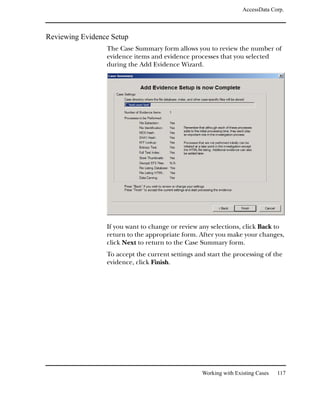 AccessData Corp.



Reviewing Evidence Setup
                 The Case Summary form allows you to review the number of
                 evidence items and evidence processes that you selected
                 during the Add Evidence Wizard.




                 If you want to change or review any selections, click Back to
                 return to the appropriate form. After you make your changes,
                 click Next to return to the Case Summary form.
                 To accept the current settings and start the processing of the
                 evidence, click Finish.




                                                  Working with Existing Cases   117
 