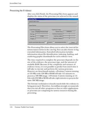 AccessData Corp.



Processing the Evidence
                         After you click Finish, the Processing Files form appears and
                         displays the status of the processes you selected in the wizard.




                         The Processing Files form allows you to select the interval for
                         system status entries in the case log. You can also choose to log
                         extended information. Extended information includes
                         information about file identification, indexing, hashing, and
                         rendering graphic thumbnails for each evidence item.
                         The time required to complete the processes depends on the
                         size of the evidence, the processor type, and the amount of
                         available RAM. Because of the complexity and variance of
                         evidence items, it is not possible to predict how much time it
                         will take to execute and perform the various processes.
                         However, as a benchmark statistic, a Pentium 1 system running
                         at 133 Mhz with 128 MB of RAM will take 115 minutes to
                         process a 500 MB image. A Pentium 4 system running at 1.6
                         Ghz with 256 MB of RAM will take eight minutes to process the
                         same 500 MB image.
                         The forensic workstation is heavily taxed while the evidence is
                         being processed. Therefore, AccessData strongly recommends
                         that you exit all other programs so that no other applications
                         or processes are competing for system resources during file
                         processing.




118    Forensic Toolkit User Guide
 
