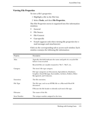 AccessData Corp.



Viewing File Properties
                  To view a file’s properties:
                    1 Highlight a file in the File List.
                    2 Select Tools, and then File Properties.
                  The File Properties menu is organized into five information
                  windows:
                      General
                      File Source
                      File Content
                      Case-specific
                      E-mail (appears only when viewing file properties for e-
                      mail messages and attachments)
                  Click on the corresponding tab to access each window. Each
                  window contains the following file information:

Property            Description

Alias               Typically, this field indicates the name and path of a recycled file
                    before it was recycled.

                    Recycled files are usually renamed to “Dc1”, “Dc2”, etc.

Category            The item’s file type category.

                    File type categories are Documents, Spreadsheets, Databases,
                    Graphics, Email Message, Executables, Archives, Folders, Other
                    Recognized, and Unknown.

Extension           The file extension.

File Type           The file type, such as an HTML file or a Microsoft Word 98
                    document.

                    FTK uses the file header to identify each item’s file type.

Filename            The name of the file.

Item Number         The unique number assigned to the item.




                                                         Working with Existing Cases       119
 