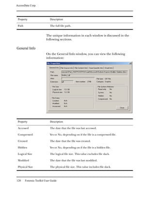 AccessData Corp.



 Property                    Description

 Path                        The full file path.


                          The unique information in each window is discussed in the
                          following sections.

General Info
                          On the General Info window, you can view the following
                          information:




 Property                    Description

 Accessed                    The date that the file was last accessed.

 Compressed                  Yes or No, depending on if the file is a compressed file.

 Created                     The date that the file was created.

 Hidden                      Yes or No, depending on if the file is a hidden file.

 Logical Size                The logical file size. This value excludes file slack.

 Modified                    The date that the file was last modified.

 Physical Size               The physical file size. This value includes file slack.



120     Forensic Toolkit User Guide
 