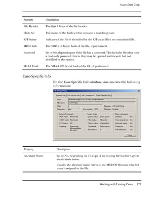 AccessData Corp.




Property         Description

File Header      The first 8 bytes of the file header.

Hash Set         The name of the hash set that contains a matching hash.

KFF Status       Indicates if the file is identified by the KFF as an illicit or contraband file.

MD5 Hash         The MD5 (16 bytes) hash of the file, if performed.

Password         Yes or No, depending on if the file has a password. This includes files that have
                 a read-only password; that is, they may be opened and viewed, but not
                 modified by the reader.

SHA-1 Hash       The SHA-1 (20 bytes) hash of the file, if performed.


Case-Specific Info
                       On the Case-Specific Info window, you can view the following
                       information:




Property                  Description

Alternate Name            Yes or No, depending on if a copy of an existing file has been given
                          an alternate name.

                          Usually, the alternate name refers to the MS-DOS filename (the 8.3
                          name) assigned to the file.




                                                                 Working with Existing Cases        123
 
