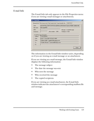 AccessData Corp.



E-mail Info
              The E-mail Info tab only appears in the File Properties menu
              if you are viewing e-mail messages or attachments.




              The information in the E-mail Info window varies, depending
              on if you are viewing an e-mail message or an attachment.
              If you are viewing an e-mail message, the E-mail Info window
              displays the following information:
                  The message subject
                  The date the message was sent
                  Who sent the message
                  Who received the message
                  The copied recipients
              If you are viewing an e-mail attachment, the E-mail Info
              window indicates the attachment’s corresponding mailbox file
              and message.




                                              Working with Existing Cases   125
 