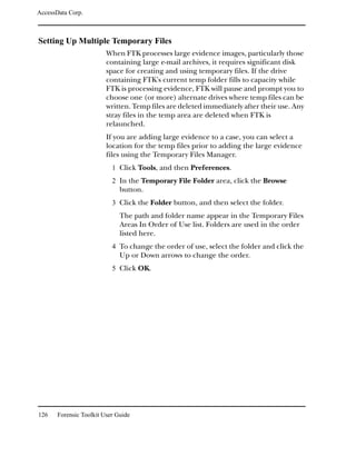 AccessData Corp.



Setting Up Multiple Temporary Files
                         When FTK processes large evidence images, particularly those
                         containing large e-mail archives, it requires significant disk
                         space for creating and using temporary files. If the drive
                         containing FTK's current temp folder fills to capacity while
                         FTK is processing evidence, FTK will pause and prompt you to
                         choose one (or more) alternate drives where temp files can be
                         written. Temp files are deleted immediately after their use. Any
                         stray files in the temp area are deleted when FTK is
                         relaunched.
                         If you are adding large evidence to a case, you can select a
                         location for the temp files prior to adding the large evidence
                         files using the Temporary Files Manager.
                           1 Click Tools, and then Preferences.
                           2 In the Temporary File Folder area, click the Browse
                              button.
                           3 Click the Folder button, and then select the folder.
                              The path and folder name appear in the Temporary Files
                              Areas In Order of Use list. Folders are used in the order
                              listed here.
                           4 To change the order of use, select the folder and click the
                              Up or Down arrows to change the order.
                           5 Click OK.




126    Forensic Toolkit User Guide
 