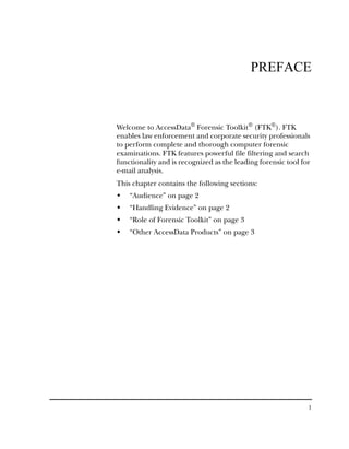 PREFACE



Welcome to AccessData® Forensic Toolkit® (FTK®). FTK
enables law enforcement and corporate security professionals
to perform complete and thorough computer forensic
examinations. FTK features powerful file filtering and search
functionality and is recognized as the leading forensic tool for
e-mail analysis.
This chapter contains the following sections:
    “Audience” on page 2
    “Handling Evidence” on page 2
    “Role of Forensic Toolkit” on page 3
    “Other AccessData Products” on page 3




                                                               1
 
