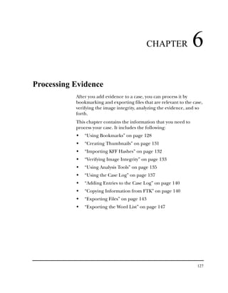CHAPTER              6
Processing Evidence
           After you add evidence to a case, you can process it by
           bookmarking and exporting files that are relevant to the case,
           verifying the image integrity, analyzing the evidence, and so
           forth.
           This chapter contains the information that you need to
           process your case. It includes the following:
               “Using Bookmarks” on page 128
               “Creating Thumbnails” on page 131
               “Importing KFF Hashes” on page 132
               “Verifying Image Integrity” on page 133
               “Using Analysis Tools” on page 135
               “Using the Case Log” on page 137
               “Adding Entries to the Case Log” on page 140
               “Copying Information from FTK” on page 140
               “Exporting Files” on page 143
               “Exporting the Word List” on page 147




                                                                      127
 
