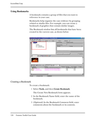 AccessData Corp.



Using Bookmarks
                         A bookmark contains a group of files that you want to
                         reference in your case.
                         Bookmarks help organize the case evidence by grouping
                         related or similar files. For example, you can create a
                         bookmark of graphics that contain similar images.
                         The Bookmark window lists all bookmarks that have been
                         created in the current case, as shown below:




Creating a Bookmark
                         To create a bookmark:
                           1 Select Tools, and then Create Bookmark.
                              The Create New Bookmark form appears.
                           2 In the Bookmark Name field, enter the name of the
                              bookmark.
                           3 (Optional) In the Bookmark Comment field, enter
                              comments about the bookmark or its contents.




128    Forensic Toolkit User Guide
 