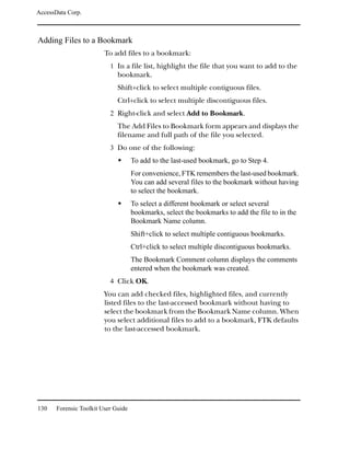 AccessData Corp.



Adding Files to a Bookmark
                         To add files to a bookmark:
                           1 In a file list, highlight the file that you want to add to the
                              bookmark.
                              Shift+click to select multiple contiguous files.
                              Ctrl+click to select multiple discontiguous files.
                           2 Right-click and select Add to Bookmark.
                              The Add Files to Bookmark form appears and displays the
                              filename and full path of the file you selected.
                           3 Do one of the following:
                                     To add to the last-used bookmark, go to Step 4.
                                     For convenience, FTK remembers the last-used bookmark.
                                     You can add several files to the bookmark without having
                                     to select the bookmark.
                                     To select a different bookmark or select several
                                     bookmarks, select the bookmarks to add the file to in the
                                     Bookmark Name column.
                                     Shift+click to select multiple contiguous bookmarks.
                                     Ctrl+click to select multiple discontiguous bookmarks.
                                     The Bookmark Comment column displays the comments
                                     entered when the bookmark was created.
                           4 Click OK.
                         You can add checked files, highlighted files, and currently
                         listed files to the last-accessed bookmark without having to
                         select the bookmark from the Bookmark Name column. When
                         you select additional files to add to a bookmark, FTK defaults
                         to the last-accessed bookmark.




130    Forensic Toolkit User Guide
 